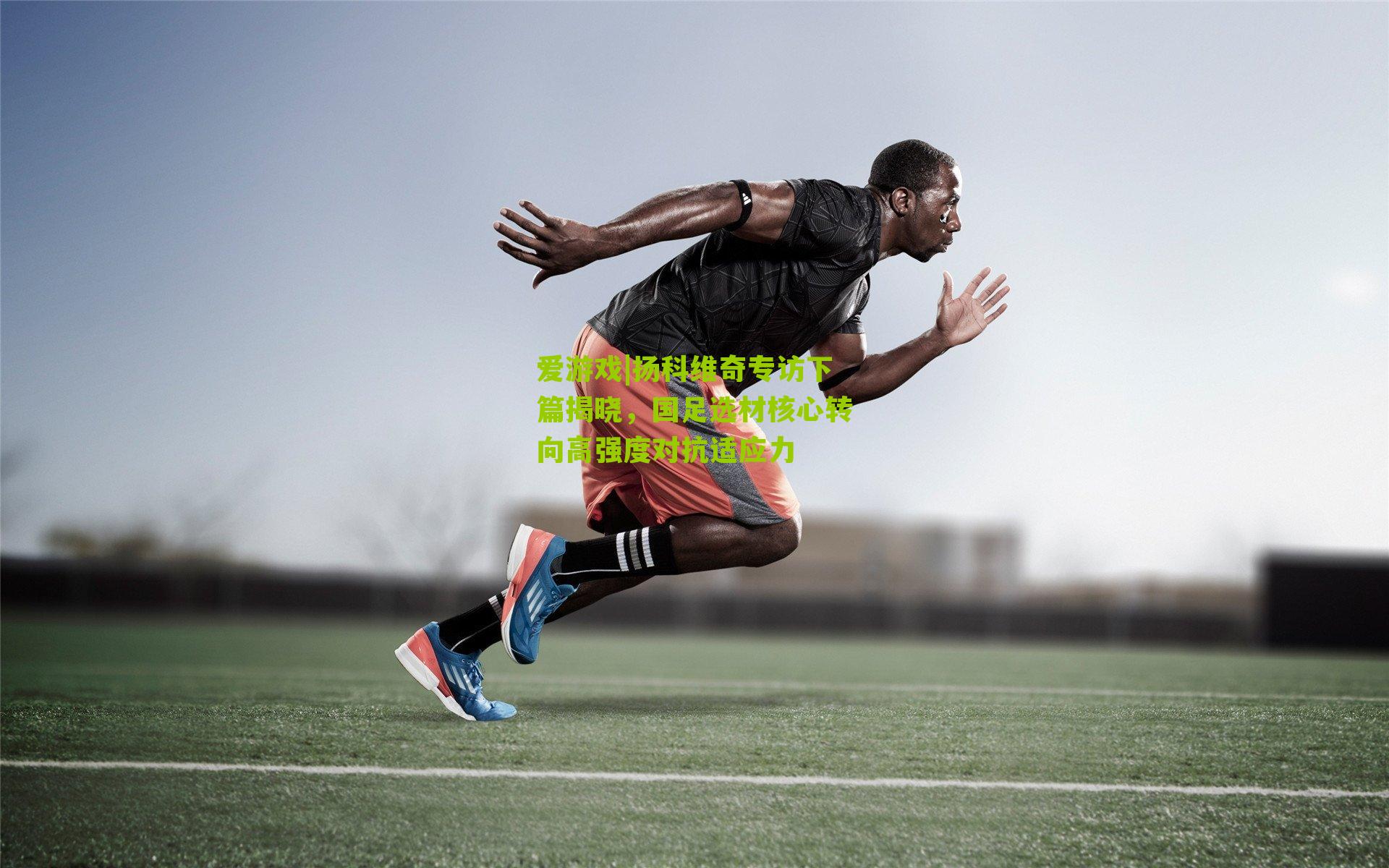 爱游戏|扬科维奇专访下篇揭晓，国足选材核心转向高强度对抗适应力